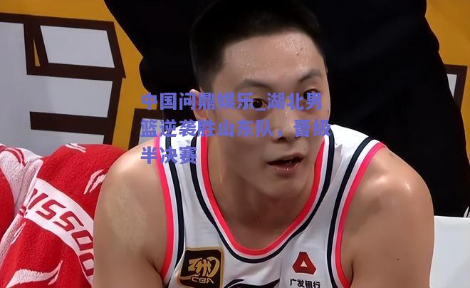 湖北男篮逆袭胜山东队，晋级半决赛
